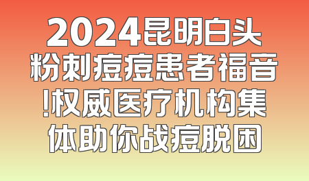 2024昆明白头粉刺痘痘患者福音！权威医疗机构集体助你战痘脱困