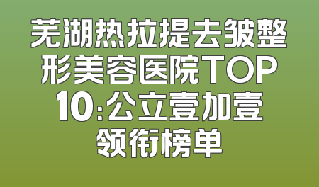 芜湖热拉提去皱整形美容医院TOP10：公立壹加壹领衔榜单