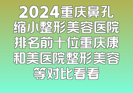 2024重庆鼻孔缩小整形美容医院排名前十位重庆康和美医院整形美容等对比看看