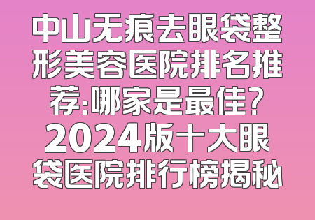 中山无痕去眼袋整形美容医院排名推荐：哪家是最佳？2024版十大眼袋医院排行榜揭秘