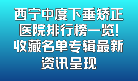 西宁中度下垂矫正医院排行榜一览！收藏名单专辑最新资讯呈现