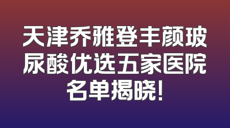 天津乔雅登丰颜玻尿酸优选五家医院名单揭晓！