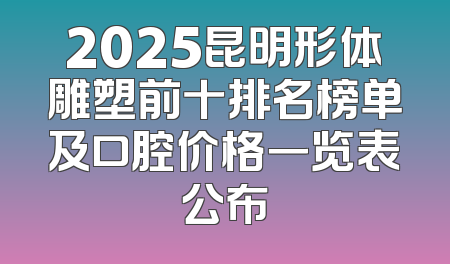 2025昆明形体雕塑前十排名榜单及口腔价格一览表公布