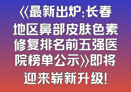 《最新出炉：长春地区鼻部皮肤色素修复排名前五强医院榜单公示》即将迎来崭新升级！