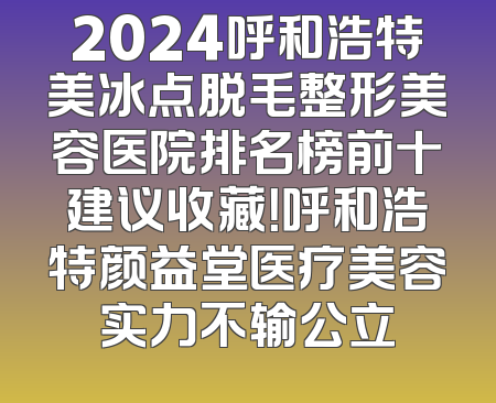 2024呼和浩特美冰点脱毛整形美容医院排名榜前十建议收藏！呼和浩特颜益堂医疗美容实力不输公立