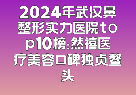 2024年武汉鼻整形实力医院top10榜：然禧医疗美容口碑独占鳌头