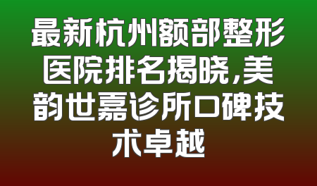 最新杭州额部整形医院排名揭晓，美韵世嘉诊所口碑技术卓越