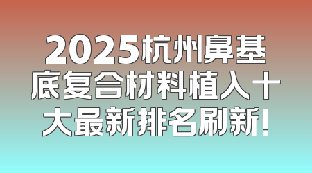 2025杭州鼻基底复合材料植入十大最新排名刷新!