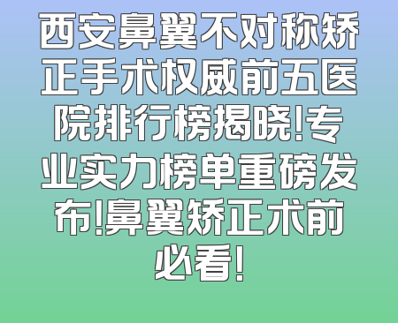 西安鼻翼不对称矫正手术权威前五医院排行榜揭晓！专业实力榜单重磅发布！鼻翼矫正术前必看！