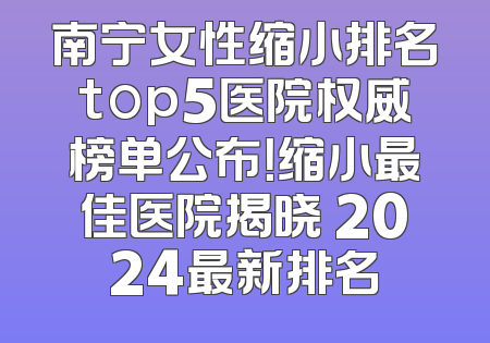 南宁女性缩小排名top5医院权威榜单公布！缩小最佳医院揭晓 2024最新排名