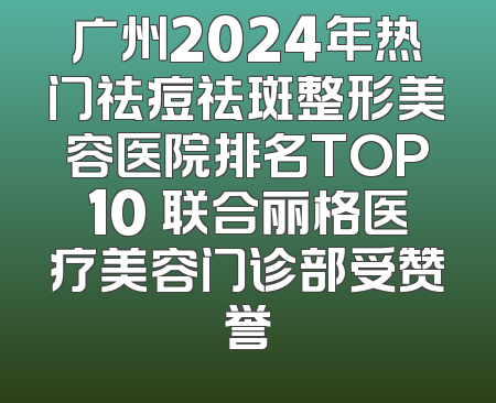 广州2024年热门祛痘祛斑整形美容医院排名TOP10 联合丽格医疗美容门诊部受赞誉