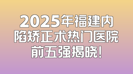2025年福建内陷矫正术热门医院前五强揭晓！
