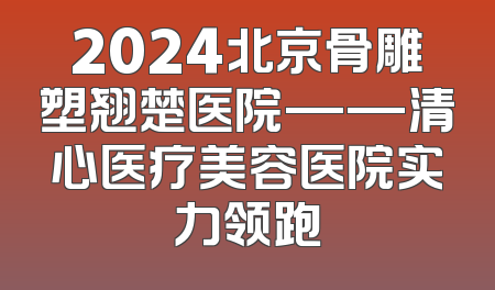 2024北京骨雕塑翘楚医院——清心医疗美容医院实力领跑