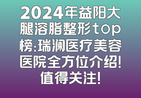 2024年益阳大腿溶脂整形top榜：瑞澜医疗美容医院全方位介绍！值得关注！