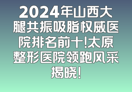 2024年山西大腿共振吸脂权威医院排名前十！太原整形医院领跑风采揭晓！