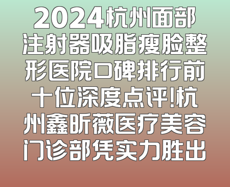 2024杭州面部注射器吸脂瘦脸整形医院口碑排行前十位深度点评！杭州鑫昕薇医疗美容门诊部凭实力胜出