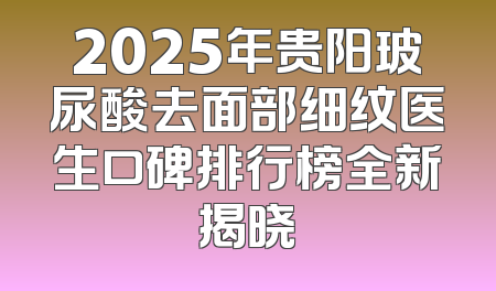 2025年贵阳玻尿酸去面部细纹医生口碑排行榜全新揭晓