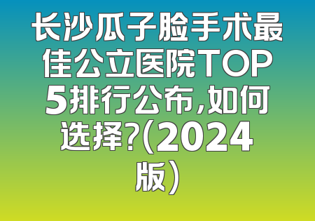 长沙瓜子脸手术最佳公立医院TOP5排行公布，如何选择？(2024版)