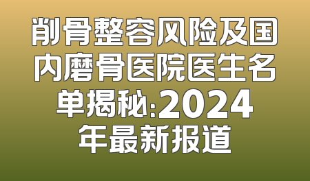 削骨整容风险及国内磨骨医院医生名单揭秘：2024年最新报道