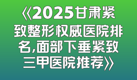 《2025甘肃紧致整形权威医院排名，面部下垂紧致三甲医院推荐》