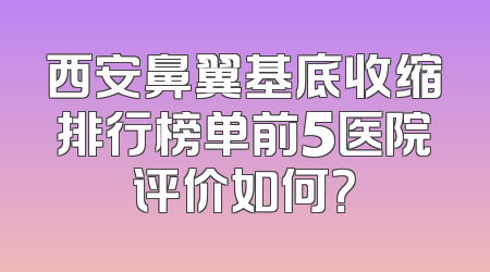 西安鼻翼基底收缩排行榜单前5医院评价如何？