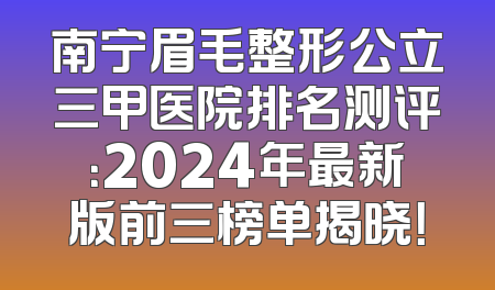 南宁眉毛整形公立三甲医院排名测评：2024年最新版前三榜单揭晓！