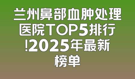 兰州鼻部血肿处理医院TOP5排行！2025年最新榜单