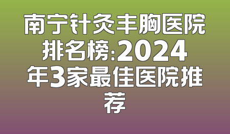 南宁针灸丰胸医院排名榜：2024年3家最佳医院推荐