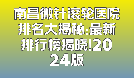 南昌微针滚轮医院排名大揭秘：最新排行榜揭晓！2024版