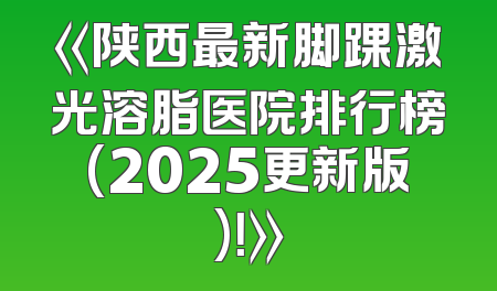 《陕西最新脚踝激光溶脂医院排行榜(2025更新版)！》