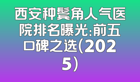 西安种鬓角人气医院排名曝光：前五口碑之选（2025）
