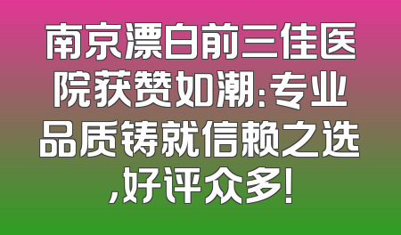 南京漂白前三佳医院获赞如潮：专业品质铸就信赖之选，好评众多！