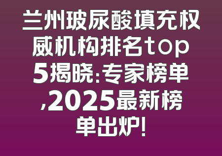 兰州玻尿酸填充权威机构排名top5揭晓：专家榜单，2025最新榜单出炉！