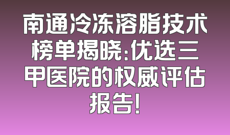 南通冷冻溶脂技术榜单揭晓：优选三甲医院的权威评估报告！
