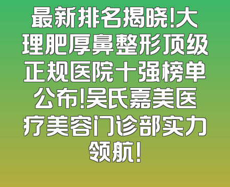 最新排名揭晓！大理肥厚鼻整形顶级正规医院十强榜单公布！吴氏嘉美医疗美容门诊部实力领航！