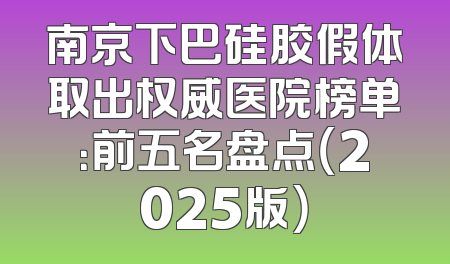 南京下巴硅胶假体取出权威医院榜单：前五名盘点（2025版）