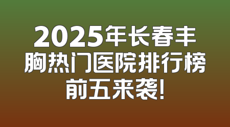 2025年长春丰胸热门医院排行榜前五来袭！