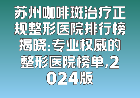 苏州咖啡斑治疗正规整形医院排行榜揭晓：专业权威的整形医院榜单，2024版