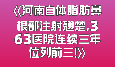 《河南自体脂肪鼻根部注射翘楚，363医院连续三年位列前三！》