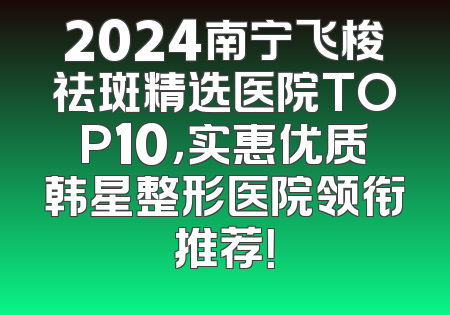 2024南宁飞梭祛斑精选医院TOP10，实惠优质韩星整形医院领衔推荐！