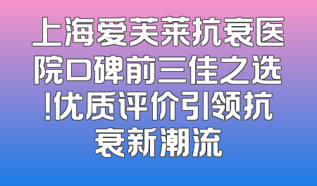上海爱芙莱抗衰医院口碑前三佳之选！优质评价引领抗衰新潮流