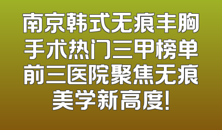 南京韩式无痕丰胸手术热门三甲榜单前三医院聚焦无痕美学新高度！