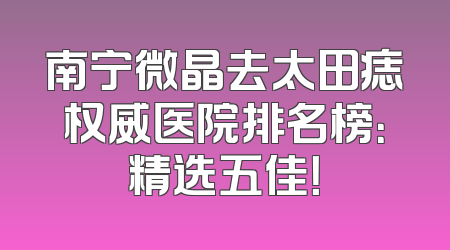 南宁微晶去太田痣权威医院排名榜：精选五佳！
