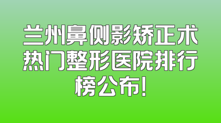 兰州鼻侧影矫正术热门整形医院排行榜公布！
