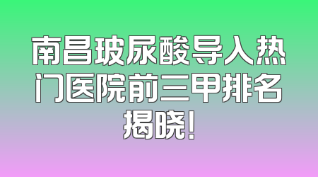 南昌玻尿酸导入热门医院前三甲排名揭晓！
