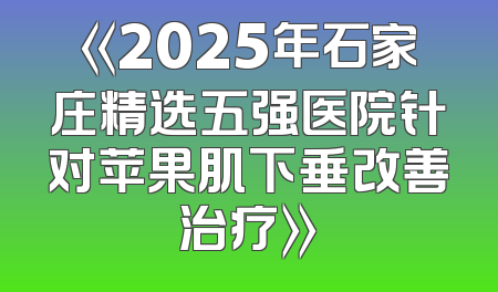 《2025年石家庄精选五强医院针对苹果肌下垂改善治疗》