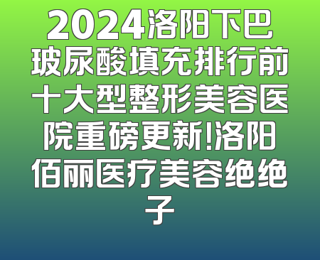 2024洛阳下巴玻尿酸填充排行前十大型整形美容医院重磅更新！洛阳佰丽医疗美容绝绝子