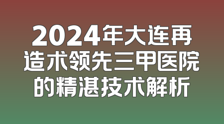 2024年大连再造术领先三甲医院的精湛技术解析