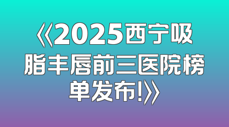 《2025西宁吸脂丰唇前三医院榜单发布！》