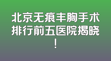 北京无痕丰胸手术排行前五医院揭晓！
